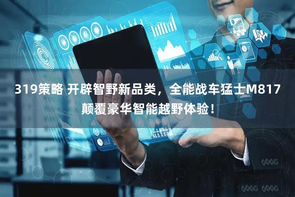 319策略 开辟智野新品类，全能战车猛士M817颠覆豪华智能越野体验！