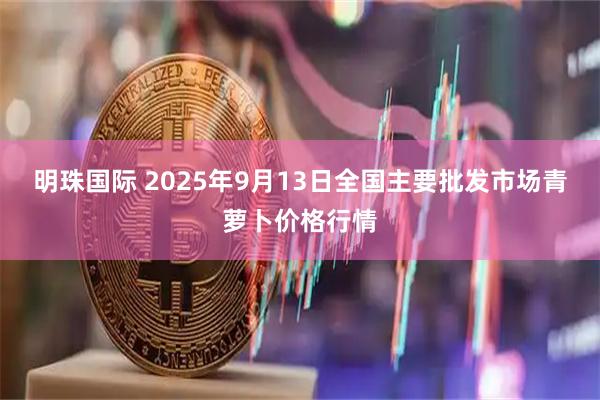 明珠国际 2025年9月13日全国主要批发市场青萝卜价格行情
