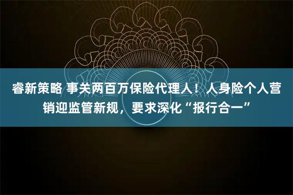 睿新策略 事关两百万保险代理人！人身险个人营销迎监管新规，要求深化“报行合一”