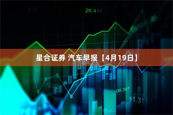 星合证券 汽车早报【4月19日】