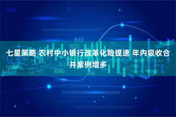 七星策略 农村中小银行改革化险提速 年内吸收合并案例增多