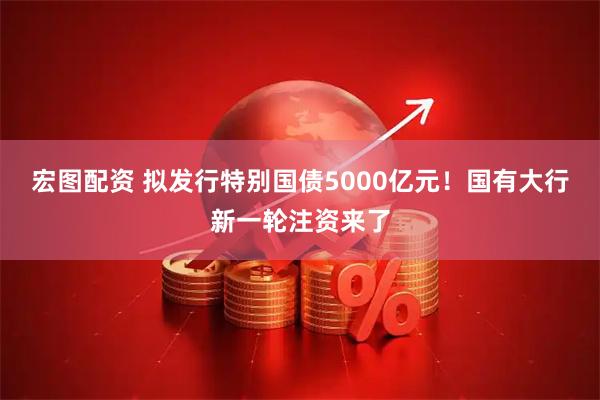 宏图配资 拟发行特别国债5000亿元！国有大行新一轮注资来了