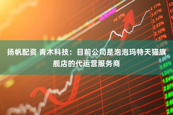 扬帆配资 青木科技：目前公司是泡泡玛特天猫旗舰店的代运营服务商