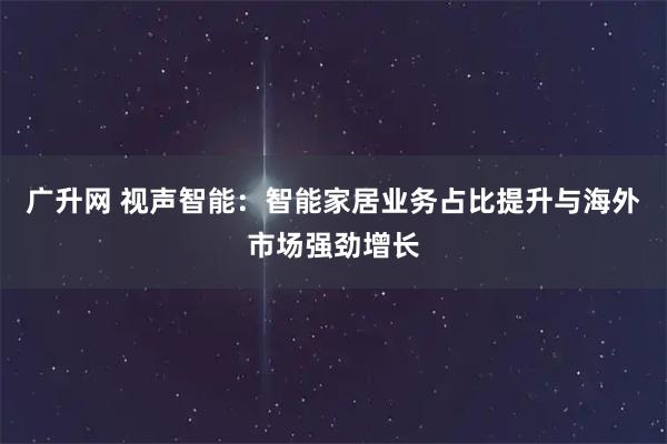 广升网 视声智能：智能家居业务占比提升与海外市场强劲增长