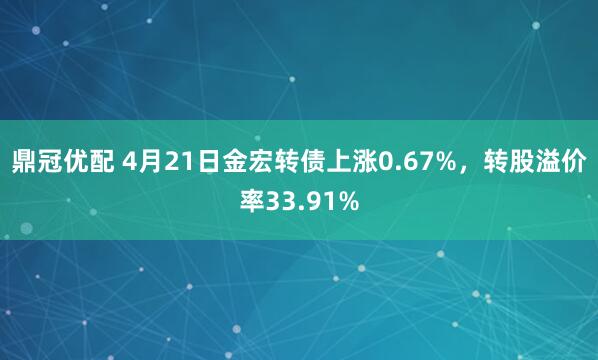 鼎冠优配 4月21日金宏转债上涨0.67%，转股溢价率33.91%