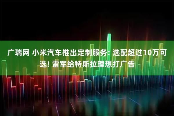 广瑞网 小米汽车推出定制服务: 选配超过10万可选! 雷军给特斯拉理想打广告