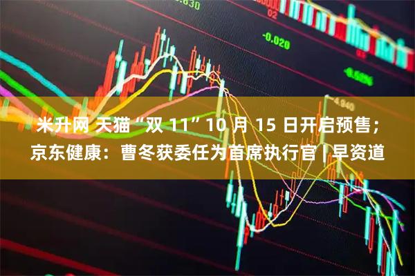 米升网 天猫“双 11”10 月 15 日开启预售；京东健康：曹冬获委任为首席执行官 | 早资道
