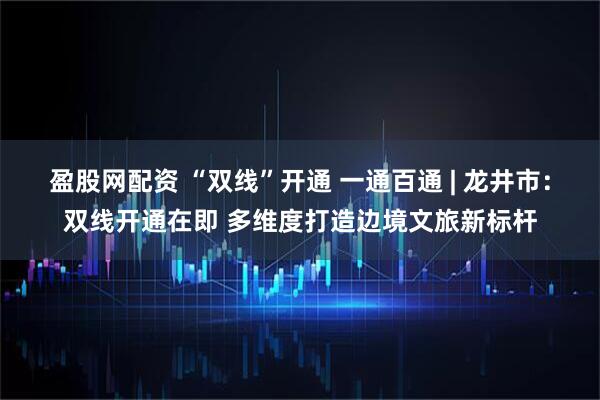 盈股网配资 “双线”开通 一通百通 | 龙井市：双线开通在即 多维度打造边境文旅新标杆