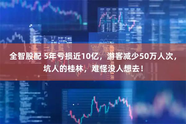 全智股配 5年亏损近10亿，游客减少50万人次，坑人的桂林，难怪没人想去！