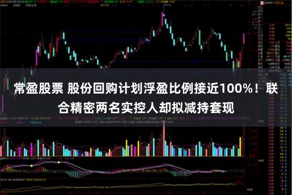 常盈股票 股份回购计划浮盈比例接近100%！联合精密两名实控人却拟减持套现