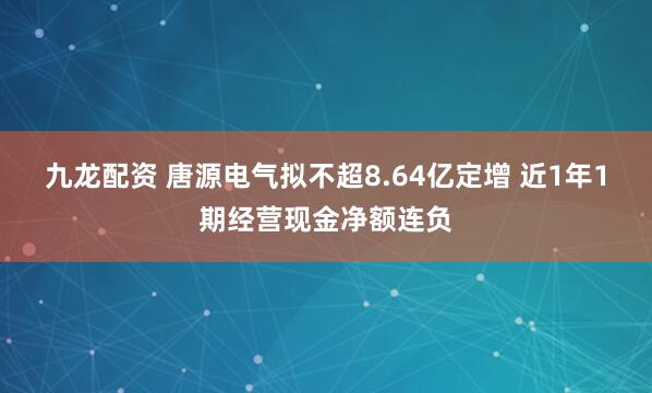 九龙配资 唐源电气拟不超8.64亿定增 近1年1期经营现金净额连负