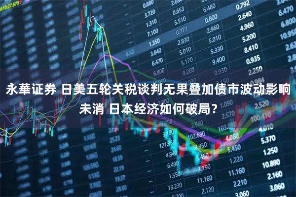 永華证券 日美五轮关税谈判无果叠加债市波动影响未消 日本经济如何破局？