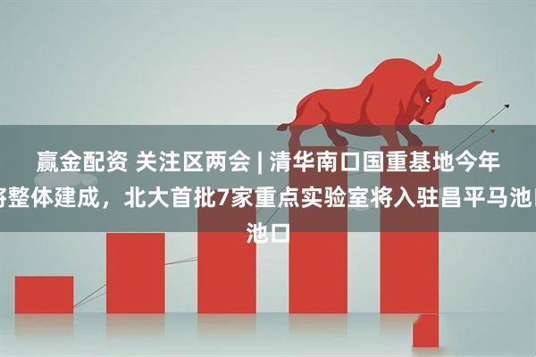 赢金配资 关注区两会 | 清华南口国重基地今年将整体建成，北大首批7家重点实验室将入驻昌平马池口