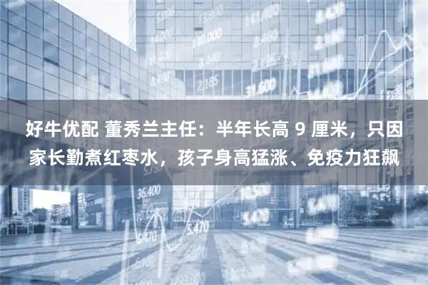 好牛优配 董秀兰主任：半年长高 9 厘米，只因家长勤煮红枣水，孩子身高猛涨、免疫力狂飙