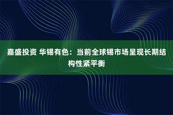 嘉盛投资 华锡有色：当前全球锡市场呈现长期结构性紧平衡