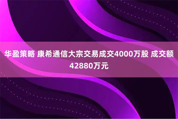华盈策略 康希通信大宗交易成交4000万股 成交额42880万元