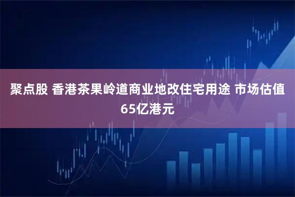 聚点股 香港茶果岭道商业地改住宅用途 市场估值65亿港元