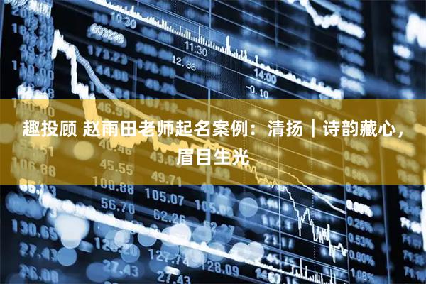 趣投顾 赵雨田老师起名案例：清扬｜诗韵藏心，眉目生光