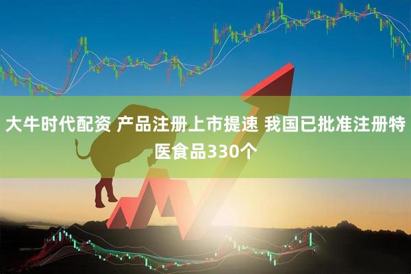 大牛时代配资 产品注册上市提速 我国已批准注册特医食品330个