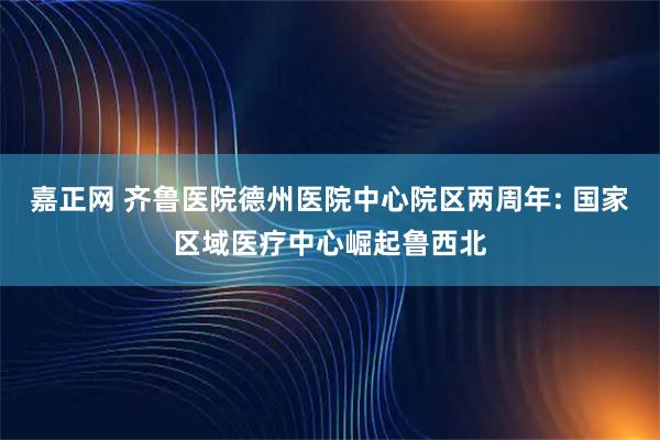 嘉正网 齐鲁医院德州医院中心院区两周年: 国家区域医疗中心崛起鲁西北